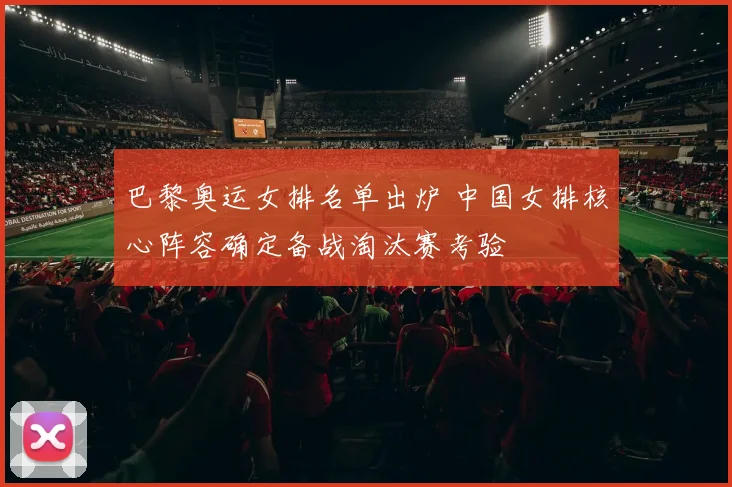 巴黎奥运女排名单出炉 中国女排核心阵容确定备战淘汰赛考验