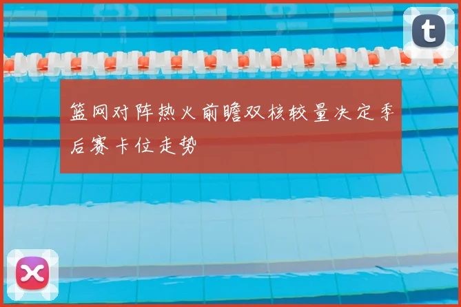 篮网对阵热火前瞻双核较量决定季后赛卡位走势