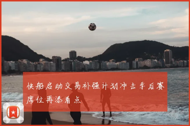 快船启动交易补强计划冲击季后赛席位再添看点