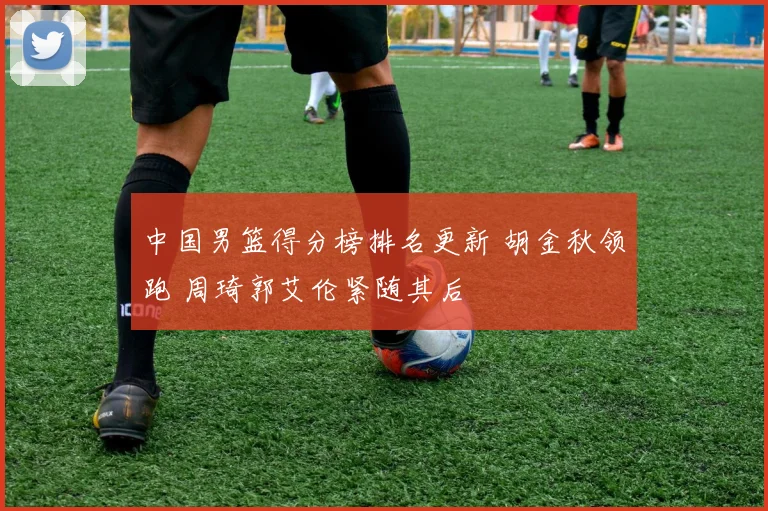 中国男篮得分榜排名更新 胡金秋领跑 周琦郭艾伦紧随其后