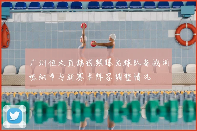 广州恒大直播视频曝光球队备战训练细节与新赛季阵容调整情况