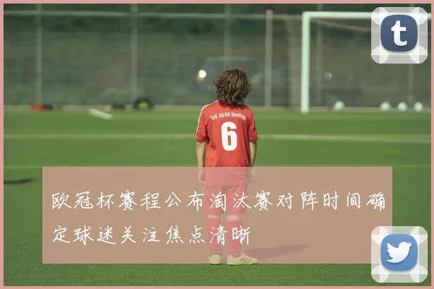 欧冠杯赛程公布淘汰赛对阵时间确定球迷关注焦点清晰