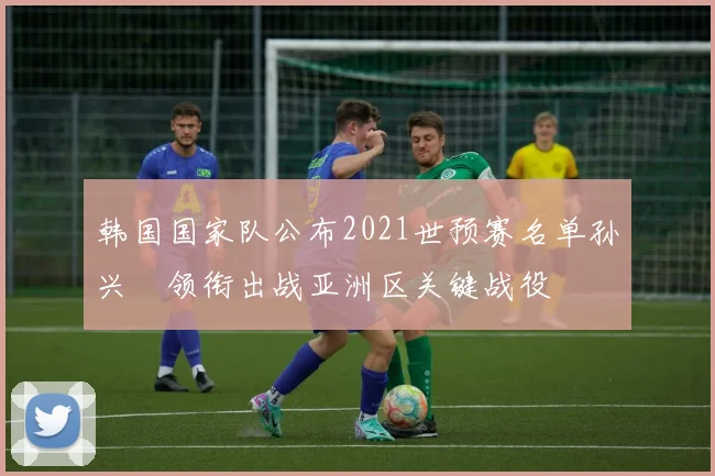 韩国国家队公布2021世预赛名单孙兴慜领衔出战亚洲区关键战役