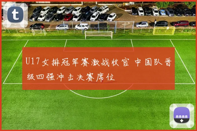 U17女排冠军赛激战收官 中国队晋级四强冲击决赛席位