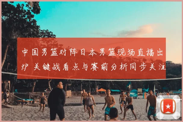中国男篮对阵日本男篮现场直播出炉 关键战看点与赛前分析同步关注