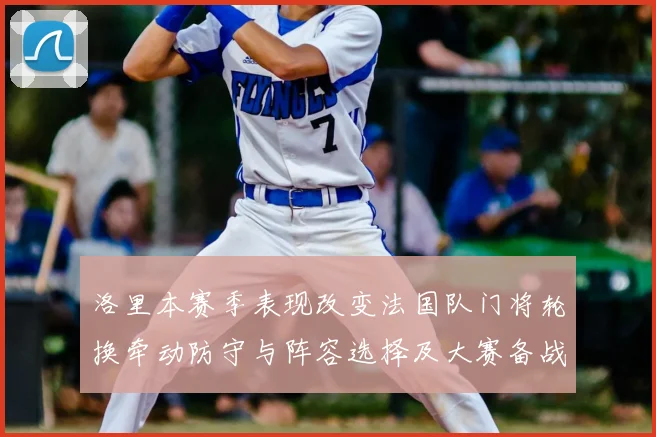 洛里本赛季表现改变法国队门将轮换牵动防守与阵容选择及大赛备战