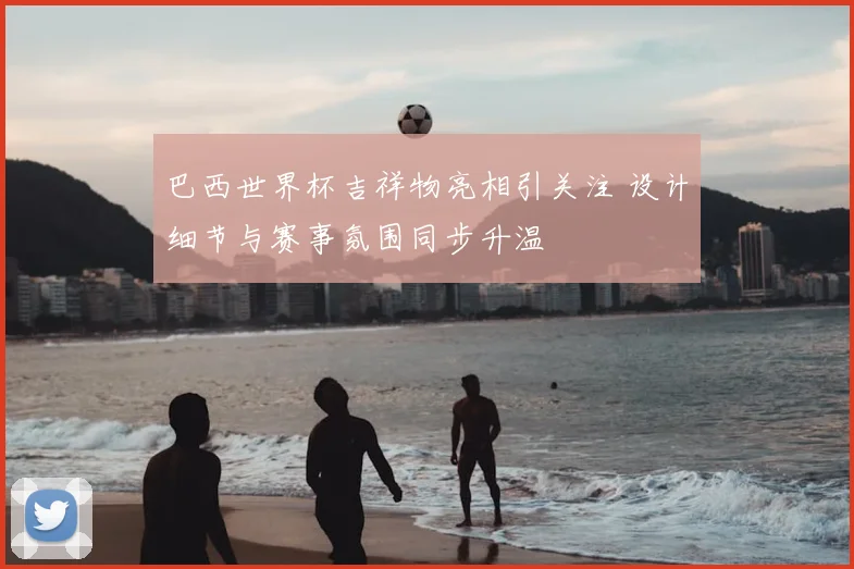 巴西世界杯吉祥物亮相引关注 设计细节与赛事氛围同步升温