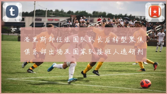 洛里斯卸任法国队队长后转型聚焦俱乐部出场及国家队接班人选研判