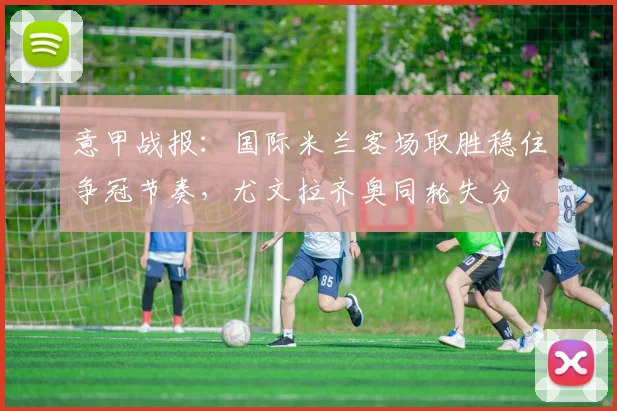 意甲战报：国际米兰客场取胜稳住争冠节奏，尤文拉齐奥同轮失分