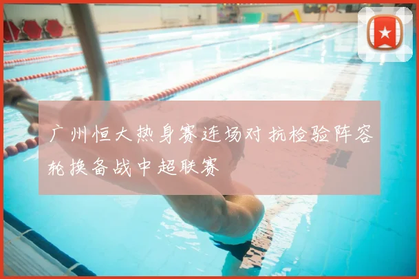 广州恒大热身赛连场对抗检验阵容轮换备战中超联赛