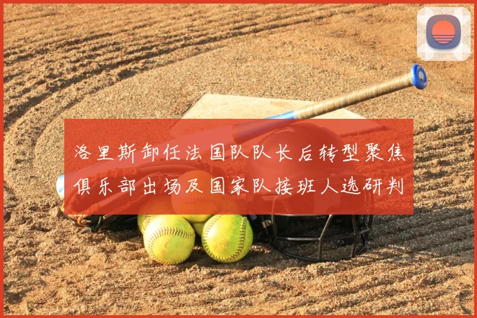 洛里斯卸任法国队队长后转型聚焦俱乐部出场及国家队接班人选研判