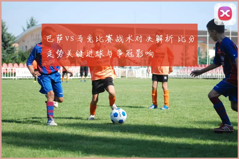 巴萨vs马竞比赛战术对决解析 比分走势关键进球与争冠影响