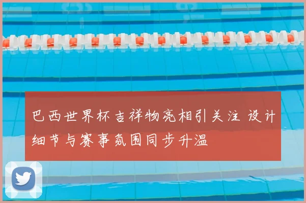 巴西世界杯吉祥物亮相引关注 设计细节与赛事氛围同步升温