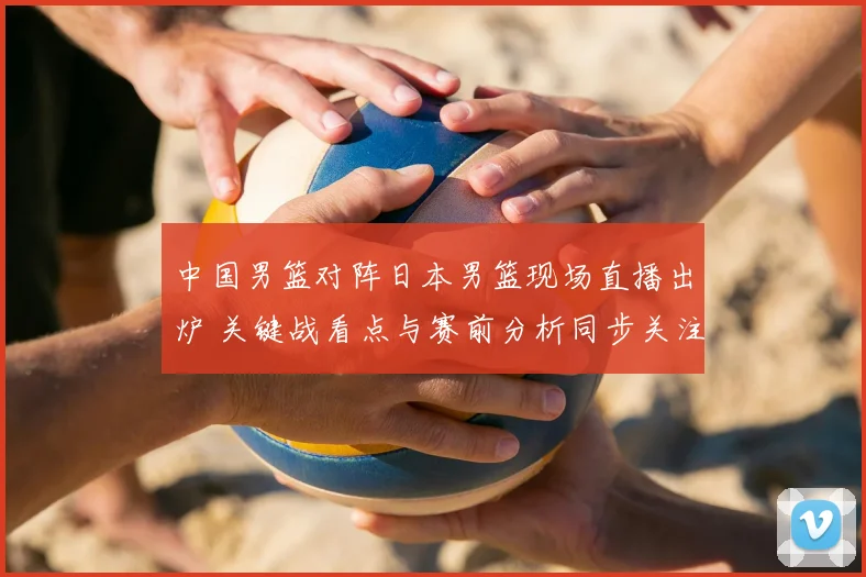 中国男篮对阵日本男篮现场直播出炉 关键战看点与赛前分析同步关注