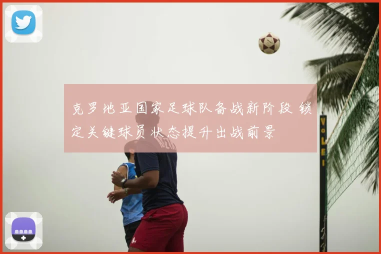克罗地亚国家足球队备战新阶段 锁定关键球员状态提升出战前景