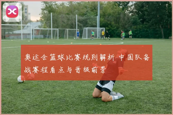 奥运会篮球比赛规则解析 中国队备战赛程看点与晋级前景