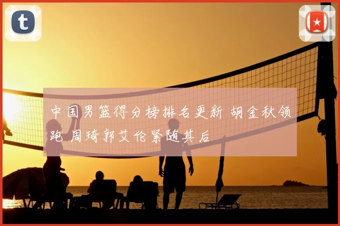 中国男篮得分榜排名更新 胡金秋领跑 周琦郭艾伦紧随其后