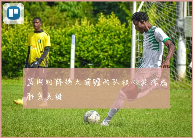 篮网对阵热火前瞻两队核心发挥成胜负关键