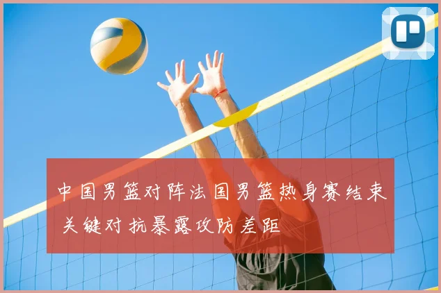 中国男篮对阵法国男篮热身赛结束 关键对抗暴露攻防差距