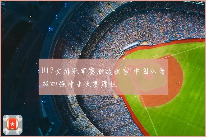 U17女排冠军赛激战收官 中国队晋级四强冲击决赛席位
