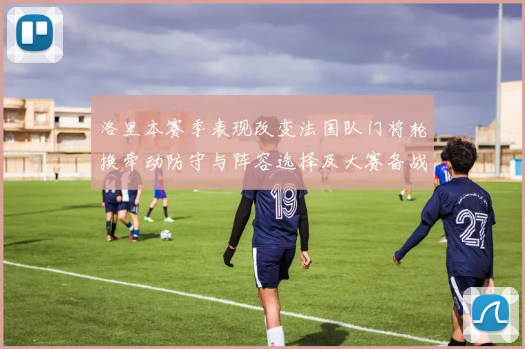 洛里本赛季表现改变法国队门将轮换牵动防守与阵容选择及大赛备战