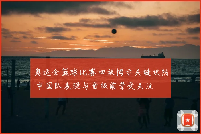奥运会篮球比赛回放揭示关键攻防 中国队表现与晋级前景受关注