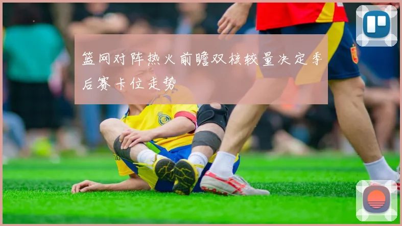 篮网对阵热火前瞻双核较量决定季后赛卡位走势