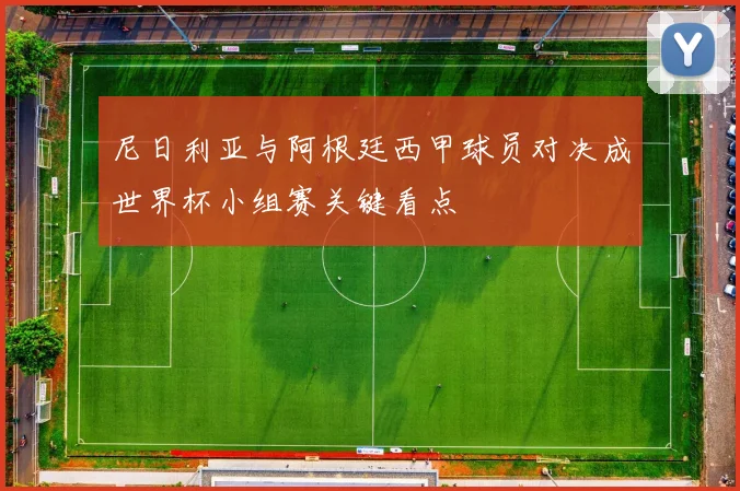 尼日利亚与阿根廷西甲球员对决成世界杯小组赛关键看点