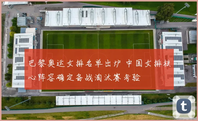巴黎奥运女排名单出炉 中国女排核心阵容确定备战淘汰赛考验