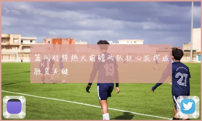 篮网对阵热火前瞻两队核心发挥成胜负关键