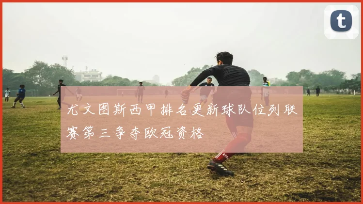 尤文图斯西甲排名更新球队位列联赛第三争夺欧冠资格