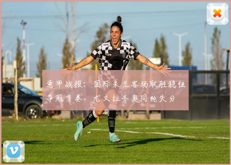 意甲战报：国际米兰客场取胜稳住争冠节奏，尤文拉齐奥同轮失分