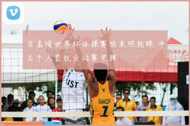 吕嘉琦世界杯体操赛场表现抢眼 冲击个人首枚分站赛奖牌