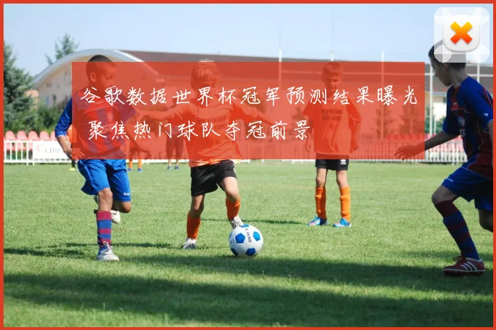谷歌数据世界杯冠军预测结果曝光 聚焦热门球队夺冠前景