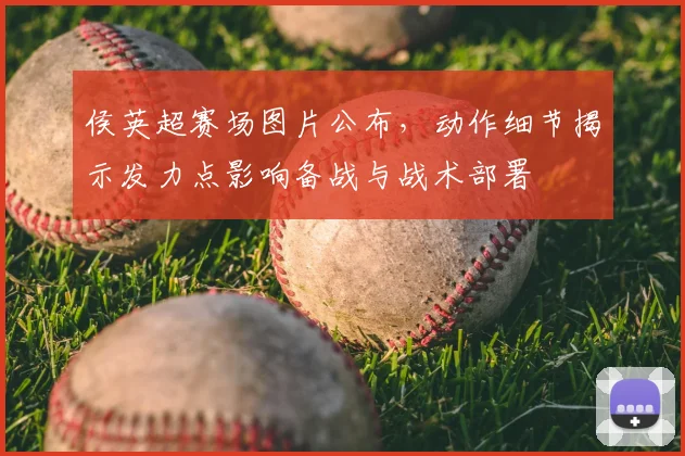 侯英超赛场图片公布,动作细节揭示发力点影响备战与战术部署
