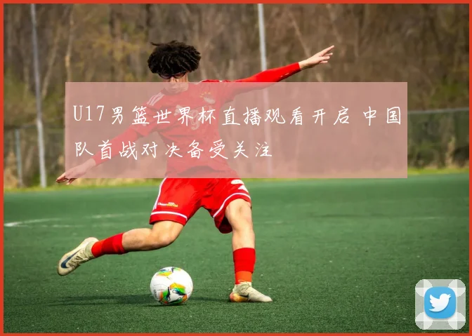 U17男篮世界杯直播观看开启 中国队首战对决备受关注
