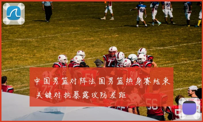 中国男篮对阵法国男篮热身赛结束 关键对抗暴露攻防差距